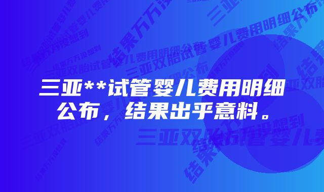 三亚**试管婴儿费用明细公布，结果出乎意料。