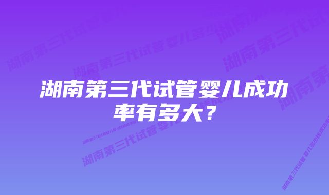 湖南第三代试管婴儿成功率有多大？