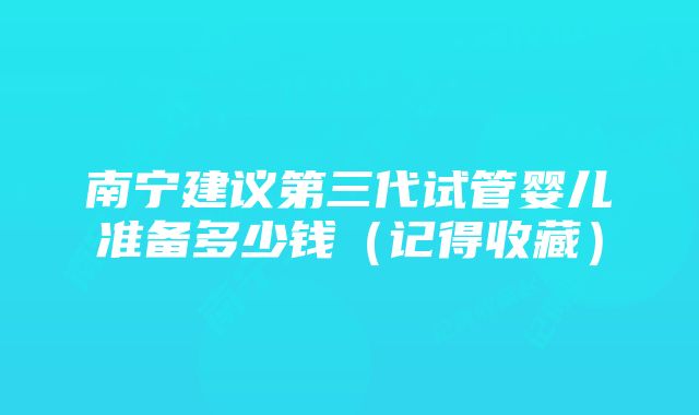 南宁建议第三代试管婴儿准备多少钱（记得收藏）