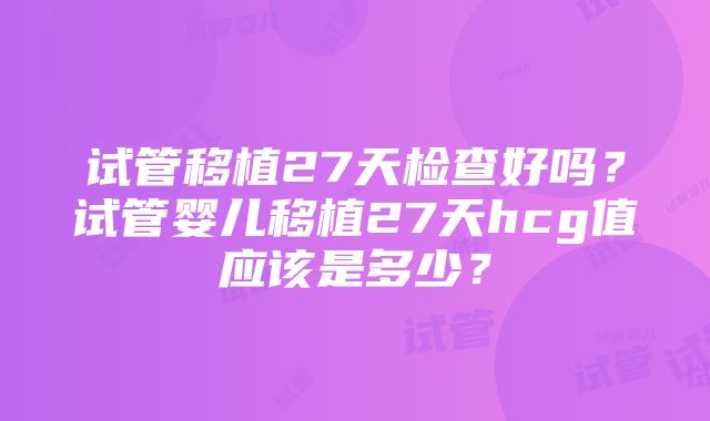 试管移植27天检查好吗？试管婴儿移植27天hcg值应该是多少？