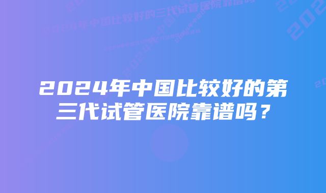 2024年中国比较好的第三代试管医院靠谱吗？