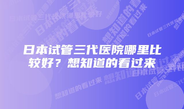 日本试管三代医院哪里比较好？想知道的看过来