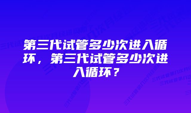 第三代试管多少次进入循环，第三代试管多少次进入循环？