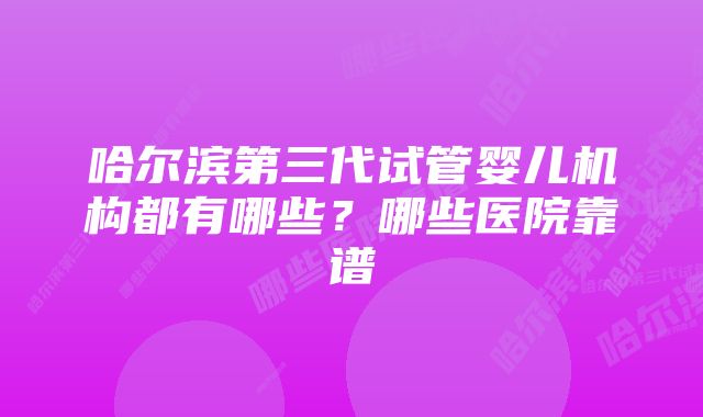 哈尔滨第三代试管婴儿机构都有哪些？哪些医院靠谱