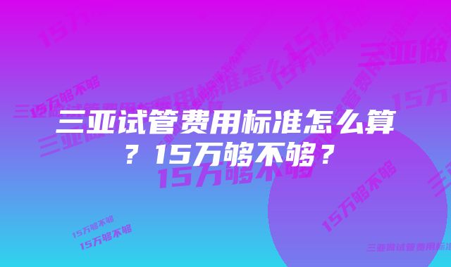 三亚试管费用标准怎么算？15万够不够？