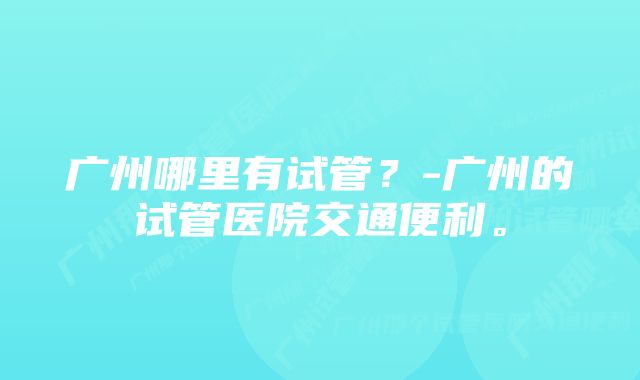 广州哪里有试管？-广州的试管医院交通便利。