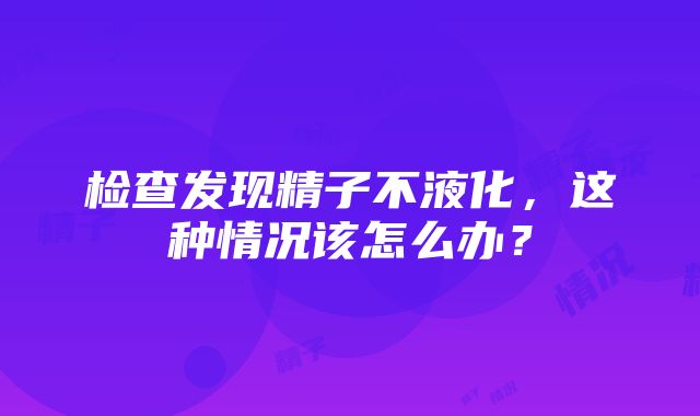 检查发现精子不液化，这种情况该怎么办？