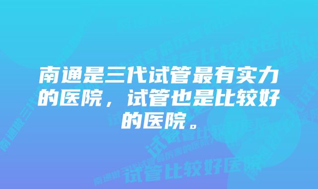 南通是三代试管最有实力的医院，试管也是比较好的医院。