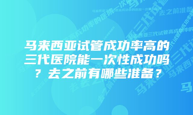 马来西亚试管成功率高的三代医院能一次性成功吗？去之前有哪些准备？