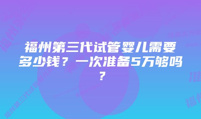 福州第三代试管婴儿需要多少钱？一次准备5万够吗？