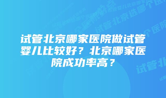 试管北京哪家医院做试管婴儿比较好？北京哪家医院成功率高？