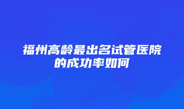 福州高龄最出名试管医院的成功率如何