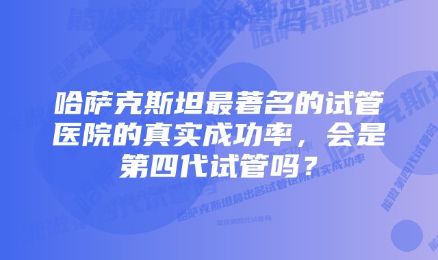 哈萨克斯坦最著名的试管医院的真实成功率，会是第四代试管吗？