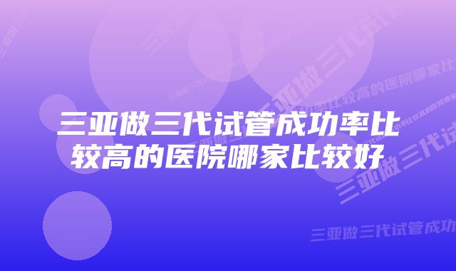 三亚做三代试管成功率比较高的医院哪家比较好