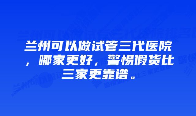 兰州可以做试管三代医院，哪家更好，警惕假货比三家更靠谱。