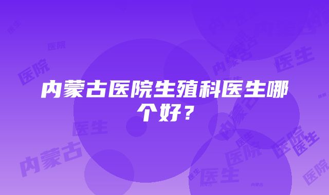 内蒙古医院生殖科医生哪个好？