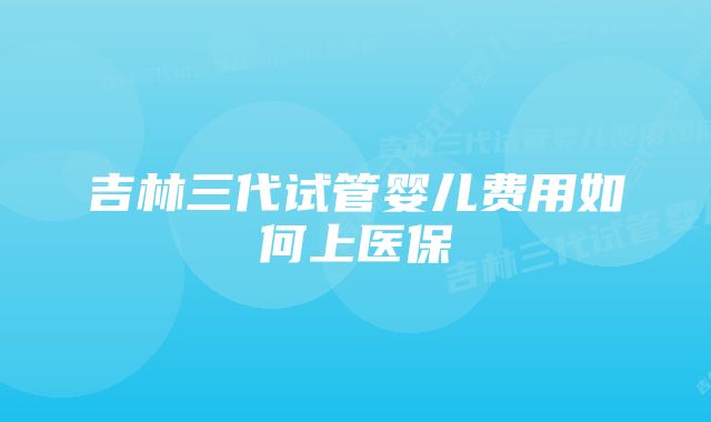 吉林三代试管婴儿费用如何上医保