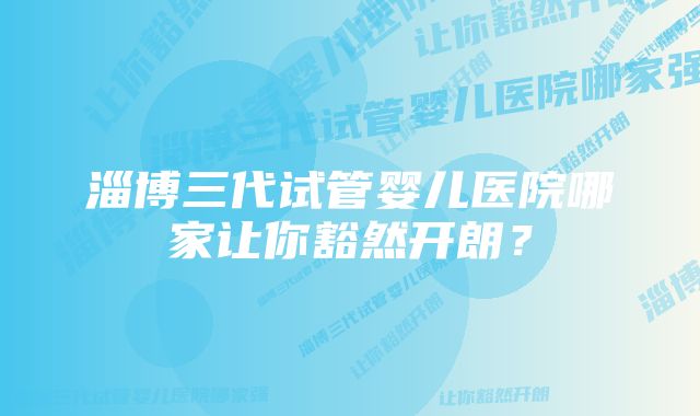 淄博三代试管婴儿医院哪家让你豁然开朗？