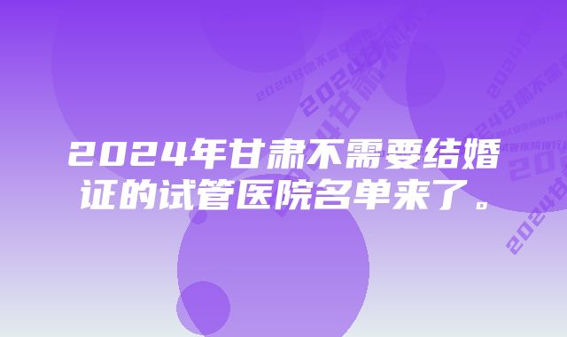 2024年甘肃不需要结婚证的试管医院名单来了。