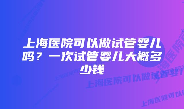 上海医院可以做试管婴儿吗？一次试管婴儿大概多少钱