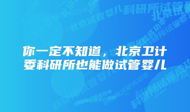 你一定不知道，北京卫计委科研所也能做试管婴儿