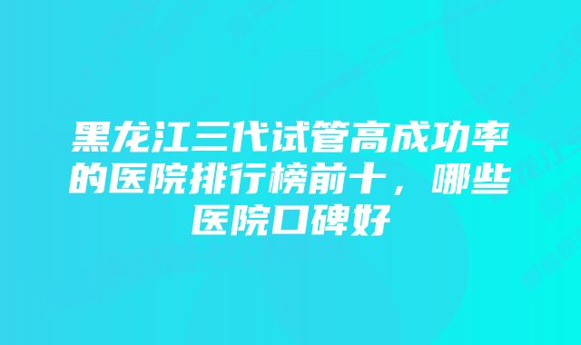 黑龙江三代试管高成功率的医院排行榜前十，哪些医院口碑好