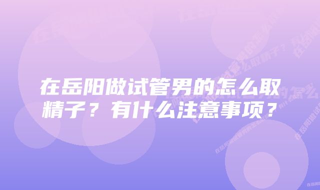 在岳阳做试管男的怎么取精子？有什么注意事项？