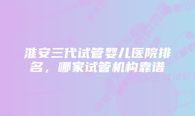 淮安三代试管婴儿医院排名，哪家试管机构靠谱