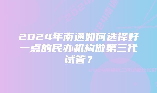 2024年南通如何选择好一点的民办机构做第三代试管？