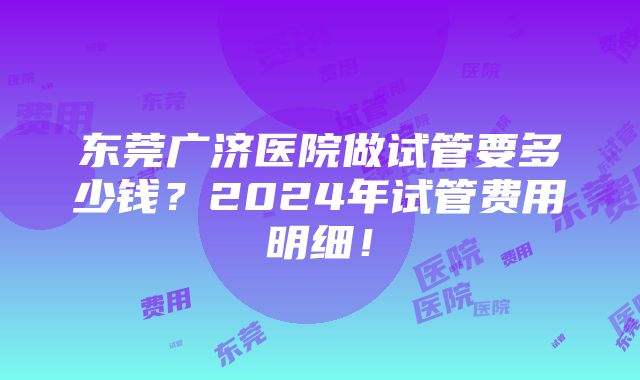 东莞广济医院做试管要多少钱？2024年试管费用明细！