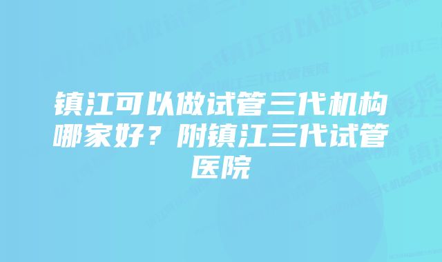 镇江可以做试管三代机构哪家好？附镇江三代试管医院