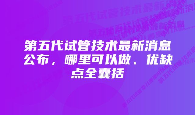 第五代试管技术最新消息公布，哪里可以做、优缺点全囊括