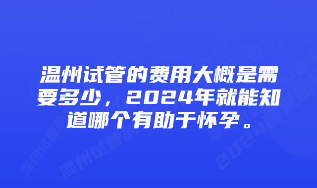 温州试管的费用大概是需要多少，2024年就能知道哪个有助于怀孕。