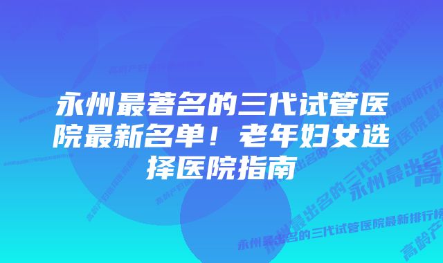 永州最著名的三代试管医院最新名单！老年妇女选择医院指南