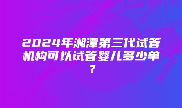 2024年湘潭第三代试管机构可以试管婴儿多少单？