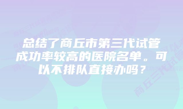 总结了商丘市第三代试管成功率较高的医院名单。可以不排队直接办吗？