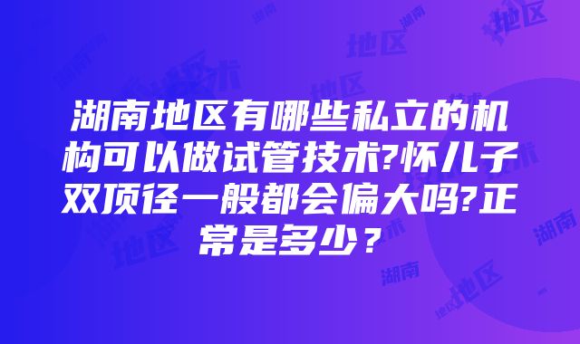 湖南地区有哪些私立的机构可以做试管技术?怀儿子双顶径一般都会偏大吗?正常是多少？