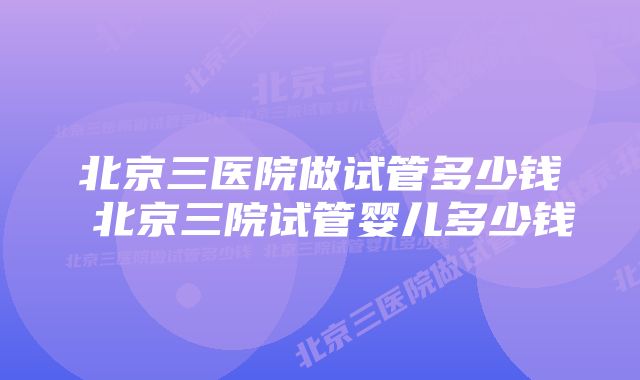 北京三医院做试管多少钱 北京三院试管婴儿多少钱