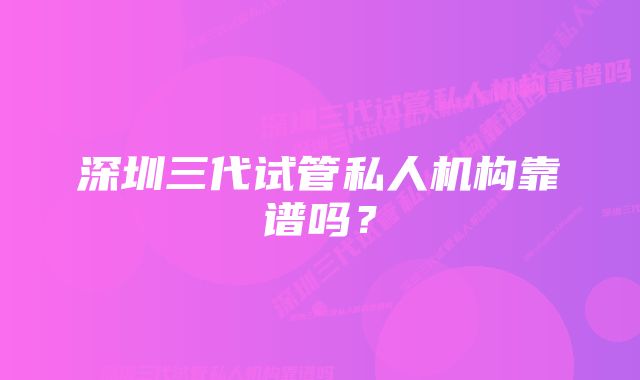 深圳三代试管私人机构靠谱吗？