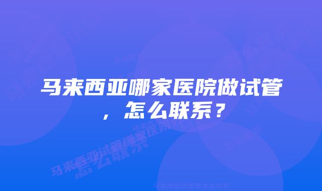 马来西亚哪家医院做试管，怎么联系？