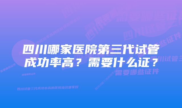 四川哪家医院第三代试管成功率高？需要什么证？