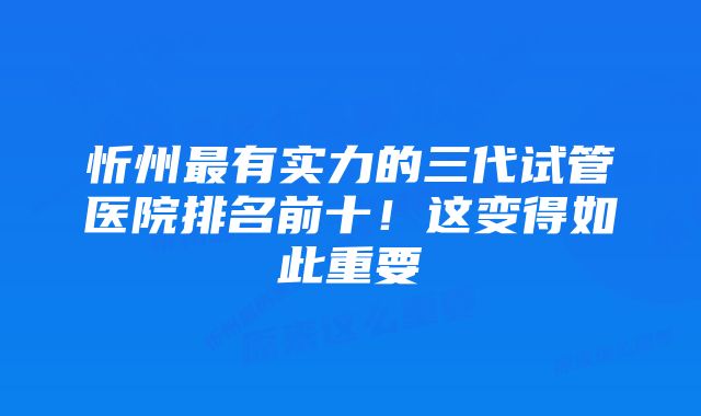 忻州最有实力的三代试管医院排名前十！这变得如此重要