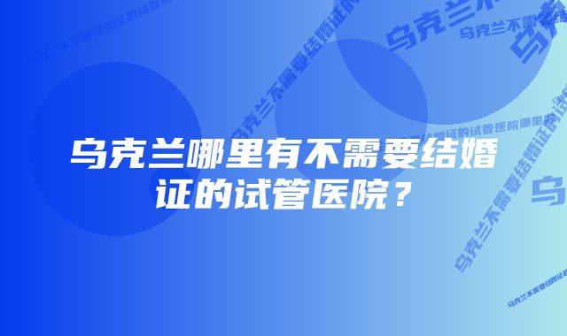 乌克兰哪里有不需要结婚证的试管医院？