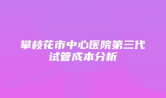 攀枝花市中心医院第三代试管成本分析