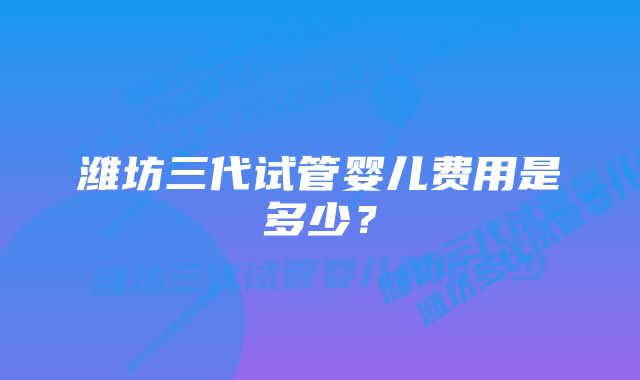 潍坊三代试管婴儿费用是多少？