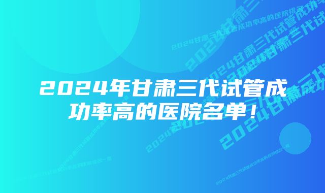 2024年甘肃三代试管成功率高的医院名单！