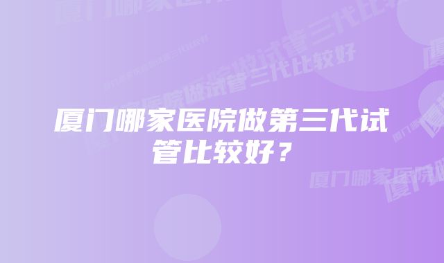 厦门哪家医院做第三代试管比较好？