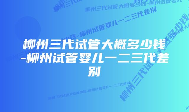 柳州三代试管大概多少钱-柳州试管婴儿一二三代差别