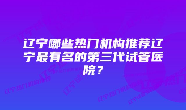 辽宁哪些热门机构推荐辽宁最有名的第三代试管医院？