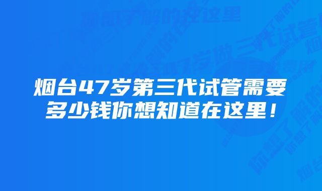 烟台47岁第三代试管需要多少钱你想知道在这里！